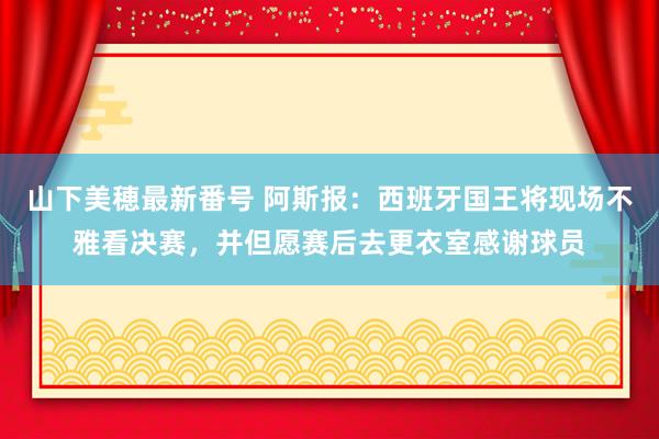 山下美穂最新番号 阿斯报：西班牙国王将现场不雅看决赛，并但愿赛后去更衣室感谢球员