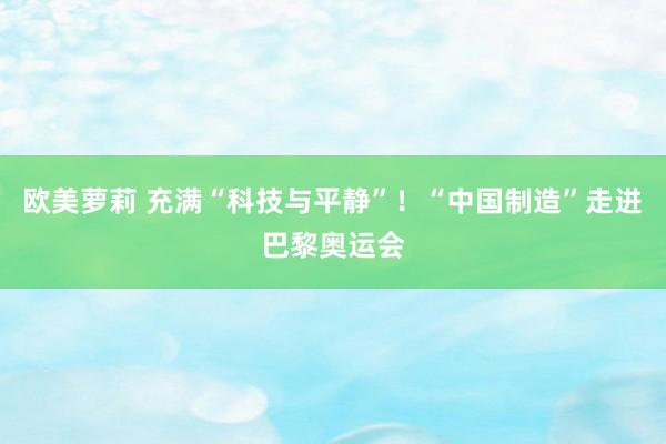 欧美萝莉 充满“科技与平静”！“中国制造”走进巴黎奥运会