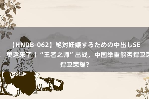 【HNDB-062】絶対妊娠するための中出しSEX！！ 奥运来了丨“王者之师”出战，中国举重能否捍卫荣耀？