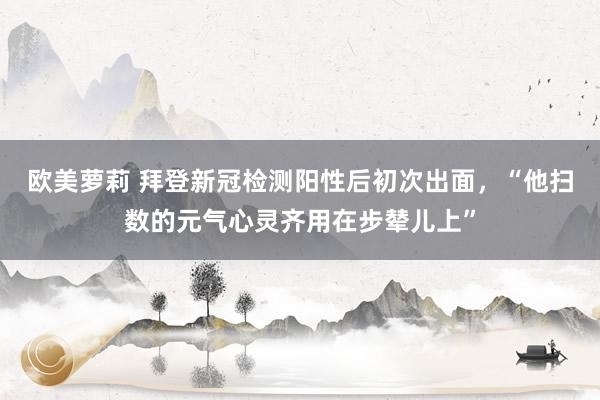 欧美萝莉 拜登新冠检测阳性后初次出面，“他扫数的元气心灵齐用在步辇儿上”