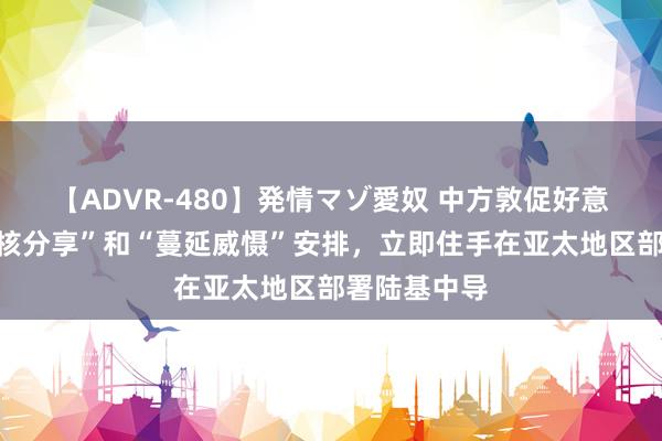 【ADVR-480】発情マゾ愛奴 中方敦促好意思国扬弃“核分享”和“蔓延威慑”安排，立即住手在亚太地区部署陆基中导