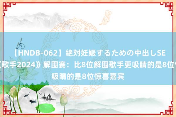 【HNDB-062】絶対妊娠するための中出しSEX！！ 《歌手2024》解围赛：比8位解围歌手更吸睛的是8位惊喜嘉宾