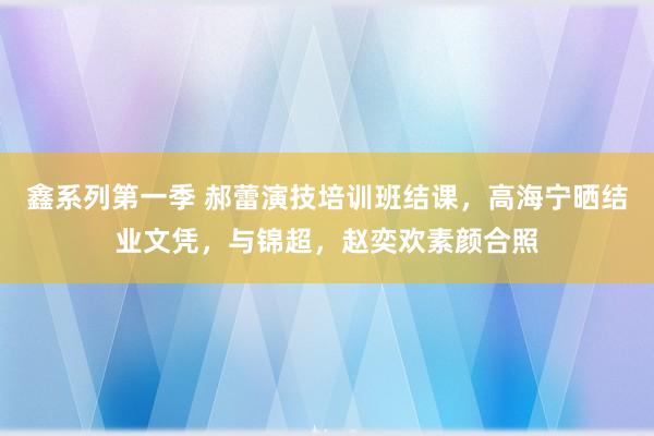 鑫系列第一季 郝蕾演技培训班结课，高海宁晒结业文凭，与锦超，赵奕欢素颜合照