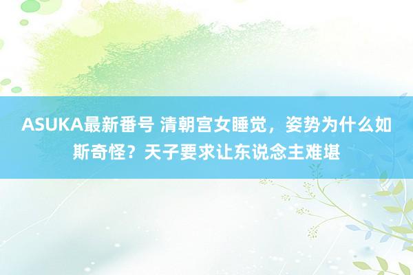 ASUKA最新番号 清朝宫女睡觉，姿势为什么如斯奇怪？天子要求让东说念主难堪