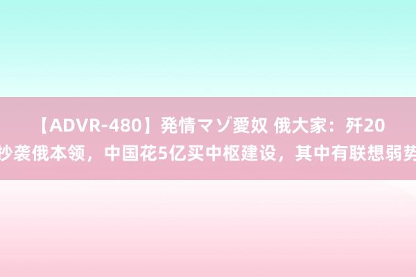 【ADVR-480】発情マゾ愛奴 俄大家：歼20抄袭俄本领，中国花5亿买中枢建设，其中有联想弱势