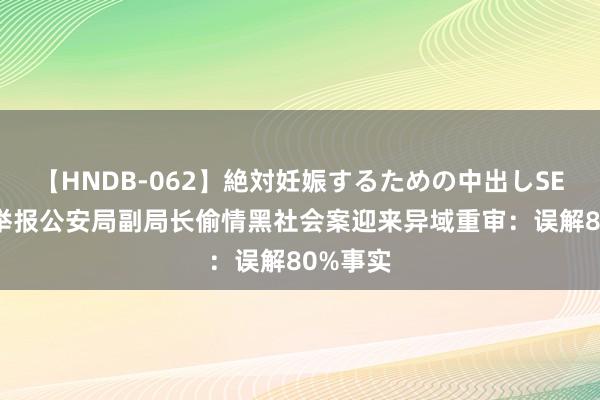 【HNDB-062】絶対妊娠するための中出しSEX！！ 举报公安局副局长偷情黑社会案迎来异域重审：误解80%事实