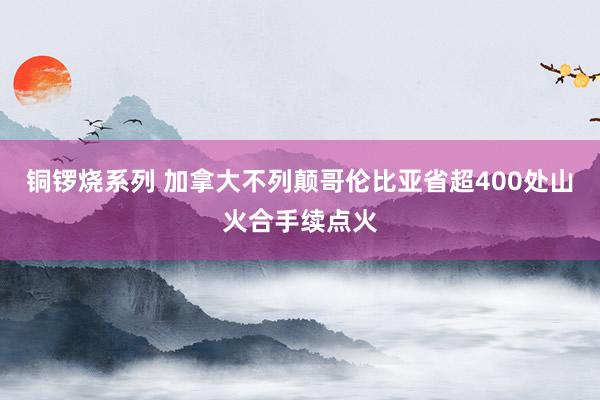 铜锣烧系列 加拿大不列颠哥伦比亚省超400处山火合手续点火