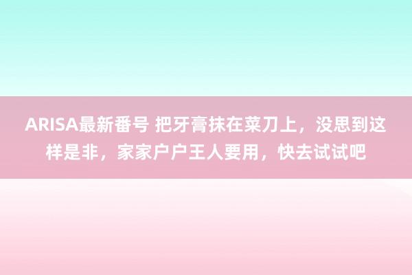 ARISA最新番号 把牙膏抹在菜刀上，没思到这样是非，家家户户王人要用，快去试试吧