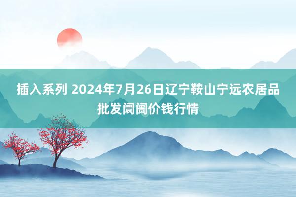 插入系列 2024年7月26日辽宁鞍山宁远农居品批发阛阓价钱行情