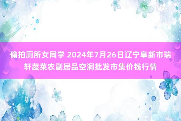 偷拍厕所女同学 2024年7月26日辽宁阜新市瑞轩蔬菜农副居品空洞批发市集价钱行情