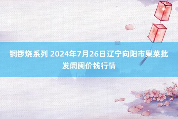 铜锣烧系列 2024年7月26日辽宁向阳市果菜批发阛阓价钱行情