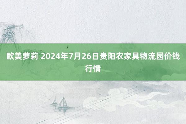 欧美萝莉 2024年7月26日贵阳农家具物流园价钱行情