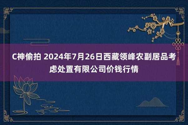 C神偷拍 2024年7月26日西藏领峰农副居品考虑处置有限公司价钱行情