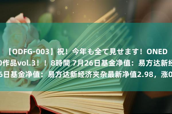 【ODFG-003】祝！今年も全て見せます！ONEDAFULL1年の軌跡全60作品vol.3！！8時間 7月26日基金净值：易方达新经济夹杂最新净值2.98，涨0.85%