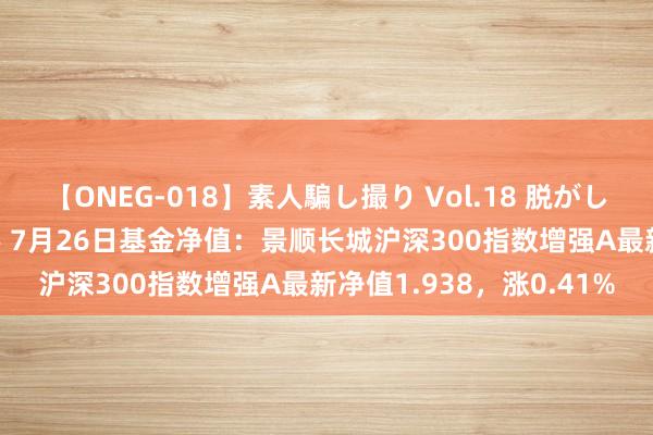 【ONEG-018】素人騙し撮り Vol.18 脱がし屋 美人限定。 三浦まい 7月26日基金净值：景顺长城沪深300指数增强A最新净值1.938，涨0.41%