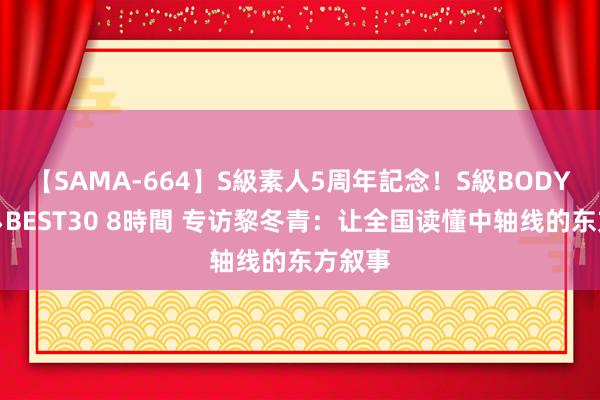 【SAMA-664】S級素人5周年記念！S級BODY中出しBEST30 8時間 专访黎冬青：让全国读懂中轴线的东方叙事