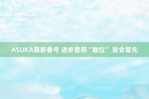 ASUKA最新番号 进步昆明“咖位” 我会首先