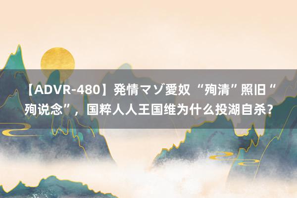 【ADVR-480】発情マゾ愛奴 “殉清”照旧“殉说念”，国粹人人王国维为什么投湖自杀？