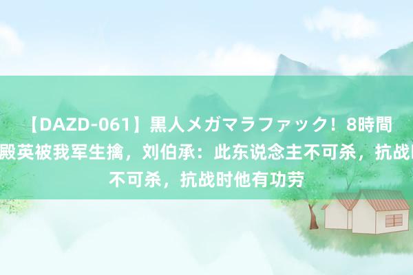 【DAZD-061】黒人メガマラファック！8時間 1947年孙殿英被我军生擒，刘伯承：此东说念主不可杀，抗战时他有功劳