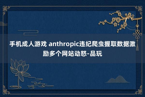 手机成人游戏 anthropic违纪爬虫握取数据激励多个网站动怒-品玩