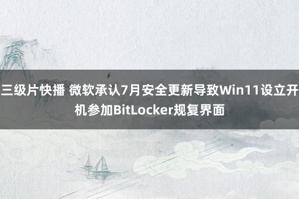 三级片快播 微软承认7月安全更新导致Win11设立开机参加BitLocker规复界面