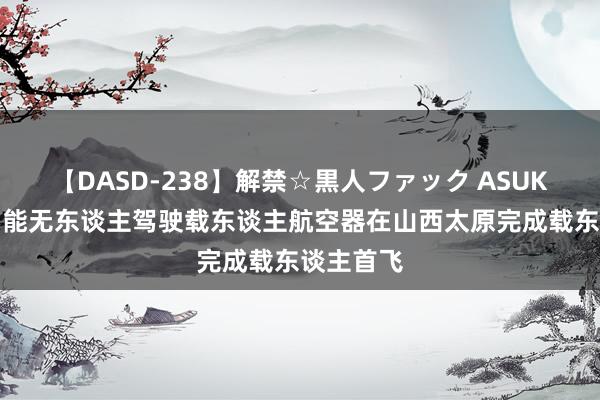 【DASD-238】解禁☆黒人ファック ASUKA 亿航智能无东谈主驾驶载东谈主航空器在山西太原完成载东谈主首飞