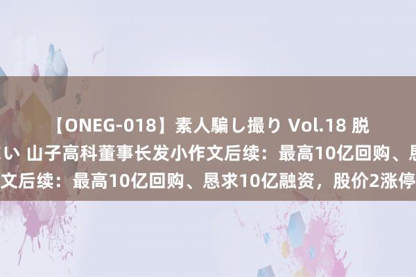 【ONEG-018】素人騙し撮り Vol.18 脱がし屋 美人限定。 三浦まい 山子高科董事长发小作文后续：最高10亿回购、恳求10亿融资，股价2涨停