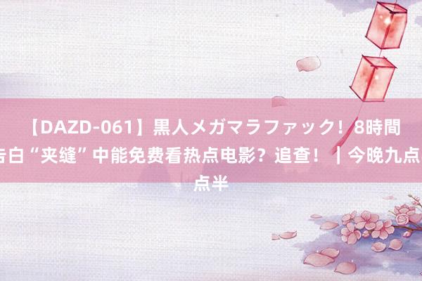 【DAZD-061】黒人メガマラファック！8時間 告白“夹缝”中能免费看热点电影？追查！｜今晚九点半