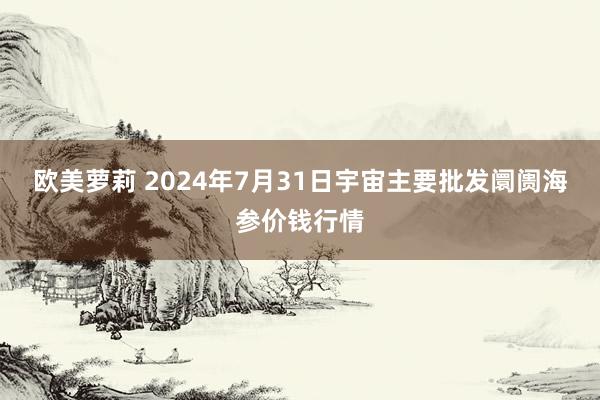 欧美萝莉 2024年7月31日宇宙主要批发阛阓海参价钱行情