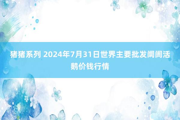 猪猪系列 2024年7月31日世界主要批发阛阓活鹅价钱行情