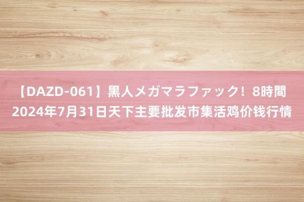 【DAZD-061】黒人メガマラファック！8時間 2024年7月31日天下主要批发市集活鸡价钱行情