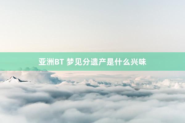 亚洲BT 梦见分遗产是什么兴味