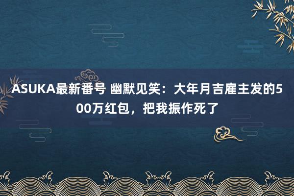 ASUKA最新番号 幽默见笑：大年月吉雇主发的500万红包，把我振作死了