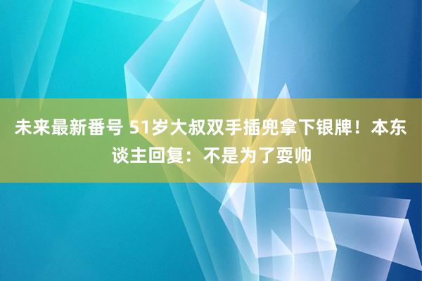 未来最新番号 51岁大叔双手插兜拿下银牌！本东谈主回复：不是为了耍帅