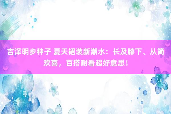 吉泽明步种子 夏天裙装新潮水：长及膝下、从简欢喜，百搭耐看超好意思！