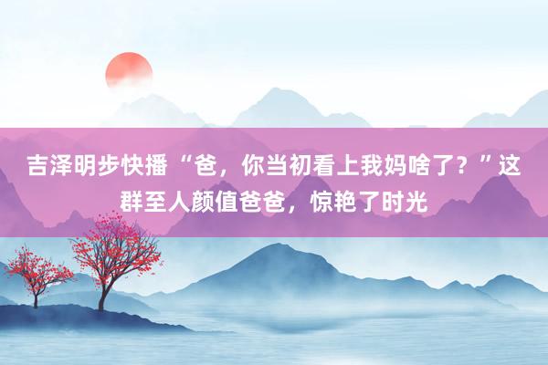 吉泽明步快播 “爸，你当初看上我妈啥了？”这群至人颜值爸爸，惊艳了时光