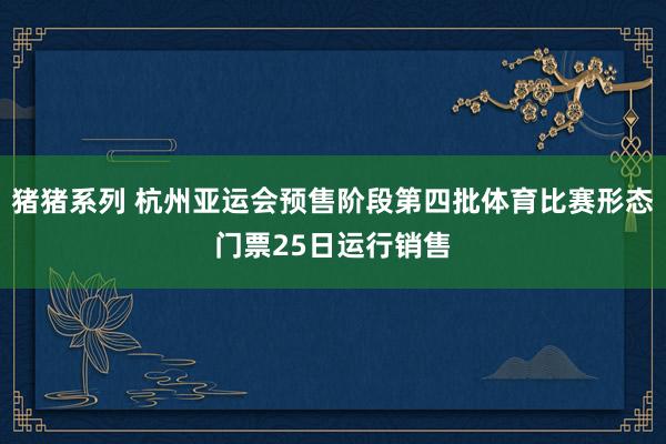 猪猪系列 杭州亚运会预售阶段第四批体育比赛形态门票25日运行销售