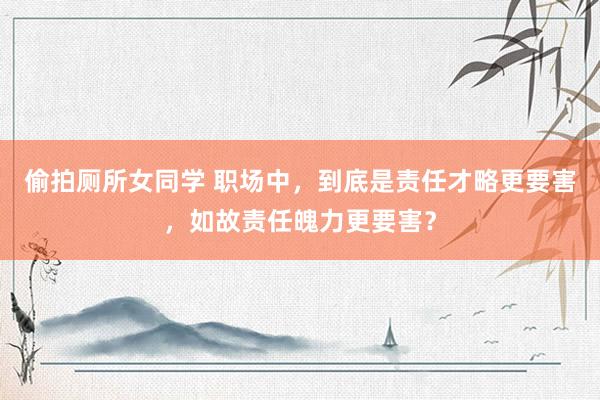 偷拍厕所女同学 职场中，到底是责任才略更要害，如故责任魄力更要害？