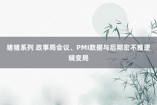 猪猪系列 政事局会议、PMI数据与后期宏不雅逻辑变局