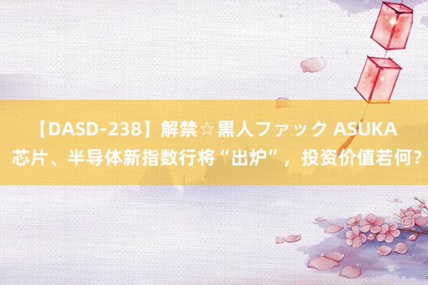 【DASD-238】解禁☆黒人ファック ASUKA 芯片、半导体新指数行将“出炉”，投资价值若何？