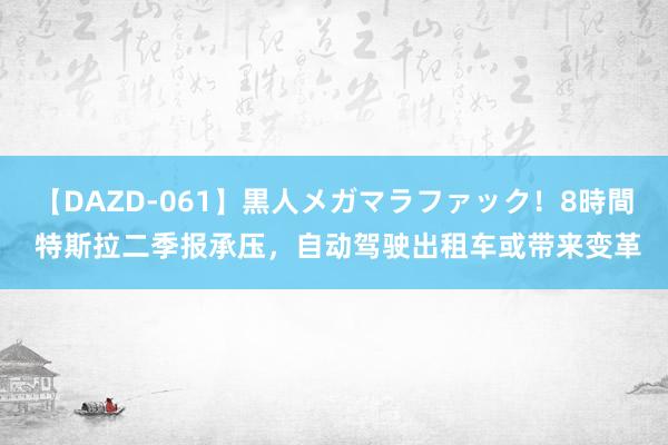 【DAZD-061】黒人メガマラファック！8時間 特斯拉二季报承压，自动驾驶出租车或带来变革