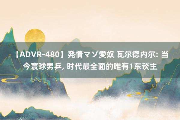 【ADVR-480】発情マゾ愛奴 瓦尔德内尔: 当今寰球男乒， 时代最全面的唯有1东谈主