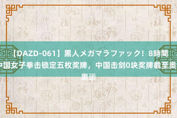 【DAZD-061】黒人メガマラファック！8時間 中国女子拳击锁定五枚奖牌，中国击剑0块奖牌截至奥运