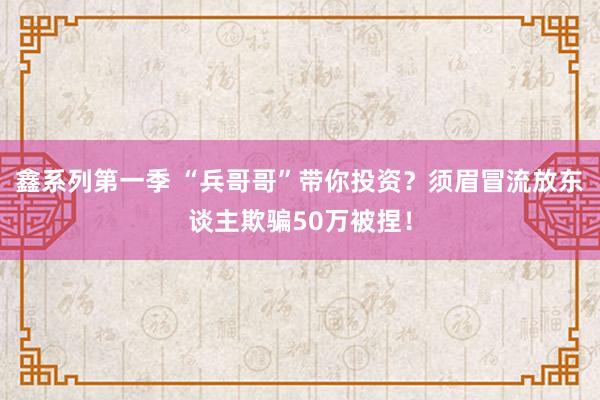 鑫系列第一季 “兵哥哥”带你投资？须眉冒流放东谈主欺骗50万被捏！