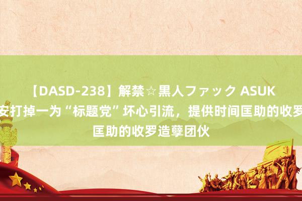 【DASD-238】解禁☆黒人ファック ASUKA 遂宁公安打掉一为“标题党”坏心引流，提供时间匡助的收罗造孽团伙