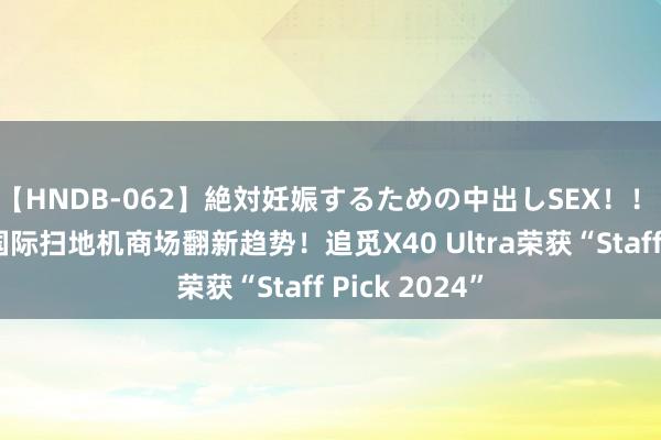 【HNDB-062】絶対妊娠するための中出しSEX！！ 以工夫引颈国际扫地机商场翻新趋势！追觅X40 Ultra荣获“Staff Pick 2024”
