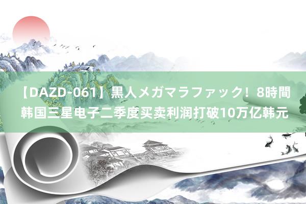 【DAZD-061】黒人メガマラファック！8時間 韩国三星电子二季度买卖利润打破10万亿韩元