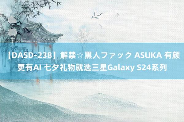 【DASD-238】解禁☆黒人ファック ASUKA 有颜更有AI 七夕礼物就选三星Galaxy S24系列