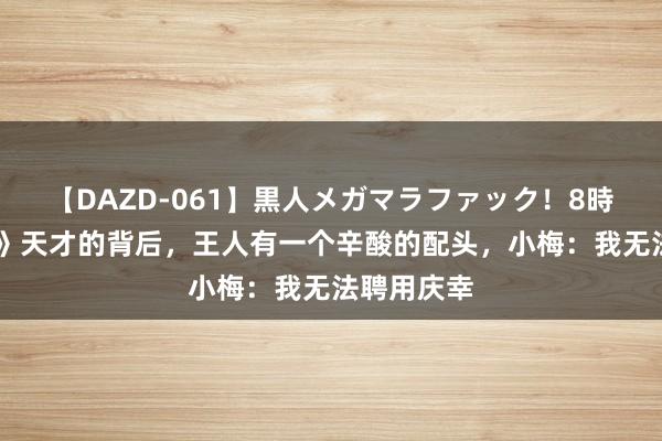 【DAZD-061】黒人メガマラファック！8時間 《解密》天才的背后，王人有一个辛酸的配头，小梅：我无法聘用庆幸