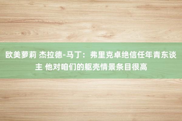 欧美萝莉 杰拉德-马丁：弗里克卓绝信任年青东谈主 他对咱们的躯壳情景条目很高